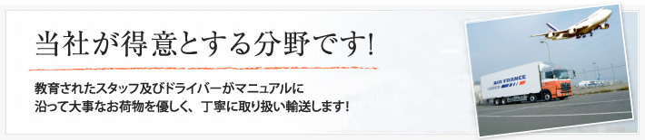 当社が得意とする分野です！教育されたスタッフ及びドライバーがマニュアルに沿って大事なお荷物を優しく、丁寧に取り扱い輸送します！