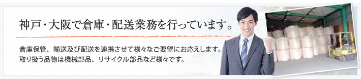 神戸・大阪で倉庫・配送業務を行っています。倉庫保管、輸送及び配送を連携させて様々なご要望にお応えします。取り扱う品物は機械部品、リサイクル部品など様々です。